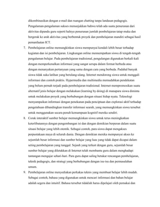 dikombinasikan dengan e-mail dan ruangan chatting tanpa landasan pedagogis.
   Pengalaman-pengalaman sukses menunjukkan bahwa telah ada suatu penurunan dari
   aktivitas dipandu guru seperti halnya penurunan jumlah pembelajaran tatap muka dan
   bergerak ke arah aktivitas yang berbentuk proyek dan pembelajaran mandiri sebagai hasil
   pemanfaatan ICT.
7. Pembelajaran online memungkinkan siswa mempunyai kendali lebih besar terhadap
   kegiatan dan isi pembelajaran. Lingkungan online mennempatkan siswa di tengah-tengah
   pengalaman belajar. Pada pembelajaran tradisional, pengulangan digunakan berkali-kali
   dengan memperkenalkan informasi yang sangat serupa dalam format berbeda atau
   dengan menanyakan pertanyaan yang sama dengan cara yang berbeda. Padahal banyak
   siswa tidak suka latihan yang berulang-ulang. Internet mendorong siswa untuk menggali
   informasi dan contoh praktis. Hypermedia dan multimedia memudahkan pendekatan
   yang belum pernah terjadi pada pembelajaran tradisional. Internet mempromosikan suatu
   alternatif jenis belajar dengan melakukan (learning by doing) di manapara siswa diminta
   untuk melakukan proyek yang berhubungan dengan situasi hidup nyata. Teknologi
   menyampaikan informasi dengan penekanan pada penciptaan dan explorasi aktif terhadap
   pengetahuan dibandingkan transfer informasi searah, yang memungkinkan siswa tersebut
   untuk menggunakan secara penuh kemampuan kognitif mereka sendiri.
8. Corak interaktif sumber belajar memungkinkan siswa untuk terus meningkatkan
   keterlibatannya dengan pengembangan isi dan dengan demikian berperan dalam suatu
   situasi belajar yang lebih otentik. Sebagai contoh, para siswa dapat mengakses
   perpustakaan maya di seluruh dunia. Dengan demikian mereka mempunyai akses ke
   sejumlah besar informasi dan sumber belajar yang luas yang tidak dapat dicapai dalam
   seting pembelajaran yang tunggal. Sejauh yang terkait dengan guru, sejumlah besar
   sumber belajar yang diletakkan di Internet telah membantu guru dalam menghadapi
   tantangan mengajar sehari-hari. Para guru dapat saling betukar rencangan pembelajaran,
   teknik pedagogis, dan strategi yang berhubungan dengan isu-isu dan permasalahan
   umum.
9. Pembelajaran online menyediakan perkakas teknis yang membuat belajar lebih mudah.
   Sebagai contoh, bahasa yang digunakan untuk mencari informasi dan bahan belajar
   adalah segera dan intuitif. Bahasa tersebut tidaklah harus dipelajari oleh pemakai dan
 