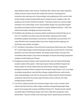 dapat diadopsi dengan usaha minimal. Tatabahasa Dan sintaksis dasar dapat digunakan
   sebagai instrumen untuk mencari dan memperoleh informasi. Pengintegrasian
   komunikasi dan authoring tools, bersama dengan alat penghubung clickto-connect telah
   berhasil dengan mantap mempermudah proses mengecek email, mengakses data, dan
   pengaturan atas koneksi konferensi komputer. Teknologi simulasi tau visualisasi dapat
   membantu siswa untuk belajar sistem yang kompleks dengan cara yang lebih kongkrit.
   Komunikasi percakapan berbasis komputer (Computer Mediated Chatting = CMC) dan
   bulletin board dapat melengkapi pertemuan tatap muka.
10. Pendidikan dan pelatihan guru sekarang meliputi pembelajaran kolaboratif dan just-in-
   time. ICT membuka suatu dunia yang utuh dari belajar sepanjang hayat melalui
   pendidikan jarakjauh, pembelajaran asynchronous, dan pelatihan atas permintaan. ICT
   cukup fleksibel untuk memperkenalkan kursus baru sebagai jawaban langsung atas
   permintaan yang semakin meningkat.
11. ICT membantu memecahkan isolasi profesional yang banyak diderita para guru. Dengan
   ICT, mereka dapat dengan mudah berhubungan dengan para profesional lain, rekan kerja,
   penasihat, universitas dan pusat keahlian, dan dengan sumber belajar. Para guru kini
   menerbitkan bahan belajar yang mereka kembangkan di Internet dan berbagi pengalaman
   mengajar mereka dengan guru lainnya.
12. Penggunaan jaringan komputer untuk mempromosikan aktivitas belajar berkelompok
   menjadi semakin lebih populer. Teknologi komputer dalam pendidikan bergerak dari
   belajar mandiri ke metode belajar jarak jauh berkelompok. Dengan menggunaan
   perangkat komunikasi berbasis komputer dan kelompok belajar berbasis web, siswa dapat
   menerapkan pengetahuan yang dimiliknya dengan mengkombinasikan usaha mereka
   untuk mengembangkan suatu aktivitas atau proyek. Belajar koperatif melalui komputer
   mempunyai efek positif atas kinerja tugas kelompok, prestasi individu, dan sikap
   terhadap belajar kolaboratif.
13. Universitas sedang memasuki fase kemitraan dengan sektor swasta, terutama sekali
   industri teknologi informasi, dalam rangka membantu menjaga kelangsungan hidup
   operasi dan keuangan dari program pendidikan berbasis ICT. Semakin banyak sekolah
   menyadari bahwa berhubungan dengan sektor bisnis tidak akan mengancam sistem
   persekolahan. Yang lain melihat suatu keuntungan dalam capitalising atas produk dan
 