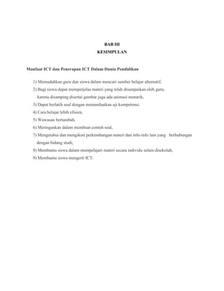 BAB III
                                      KESIMPULAN


Manfaat ICT dan Penerapan ICT Dalam Dunia Pendidikan

   1) Memudahkan guru dan siswa dalam mencari sumber belajar alternatif,
   2) Bagi siswa dapat memperjelas materi yang telah disampaikan oleh guru,
     karena disamping disertai gambar juga ada animasi menarik,
   3) Dapat berlatih soal dengan memanfaatkan uji kompetensi,
   4) Cara belajar lebih efisien,
   5) Wawasan bertambah,
   6) Meringankan dalam membuat contoh soal,
   7) Mengetahui dan mengikuti perkembangan materi dan info-info lain yang berhubungan
     dengan bidang studi,
   8) Membantu siswa dalam mempelajari materi secara individu selain disekolah,
   9) Membantu siswa mengerti ICT.
 