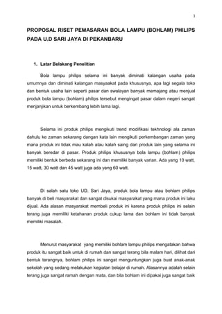 1


PROPOSAL RISET PEMASARAN BOLA LAMPU (BOHLAM) PHILIPS
PADA U.D SARI JAYA DI PEKANBARU



   1. Latar Belakang Penelitian

      Bola lampu philips selama ini banyak diminati kalangan usaha pada
umumnya dan diminati kalangan masyaakat pada khususnya, apa lagi segala toko
dan bentuk usaha lain seperti pasar dan swalayan banyak memajang atau menjual
produk bola lampu (bohlam) philips tersebut mengingat pasar dalam negeri sangat
menjanjikan untuk berkembang lebih lama lagi.




      Selama ini produk philips mengikuti trend modifikasi tekhnologi ala zaman
dahulu ke zaman sekarang dangan kata lain mengikuti perkembangan zaman yang
mana produk ini tidak mau kalah atau kalah saing dari produk lain yang selama ini
banyak beredar di pasar. Produk philips khususnya bola lampu (bohlam) philips
memiliki bentuk berbeda sekarang ini dan memiliki banyak varian. Ada yang 10 watt,
15 watt, 30 watt dan 45 watt juga ada yang 60 watt.




      Di salah satu toko UD. Sari Jaya, produk bola lampu atau bohlam philips
banyak di beli masyarakat dan sangat disukai masyarakat yang mana produk ini laku
dijual. Ada alasan masyarakat membeli produk ini karena produk philips ini selain
terang juga memiliki ketahanan produk cukup lama dan bohlam ini tidak banyak
memiliki masalah.




      Menurut masyarakat yang memiliki bohlam lampu philips mengatakan bahwa
produk itu sangat baik untuk di rumah dan sangat terang bila malam hari, dilihat dari
bentuk terangnya, bohlam philips ini sangat menguntungkan juga buat anak-anak
sekolah yang sedang melakukan kegiatan belajar di rumah. Alasannya adalah selain
terang juga sangat ramah dengan mata, dan bila bohlam ini dipakai juga sangat baik
 