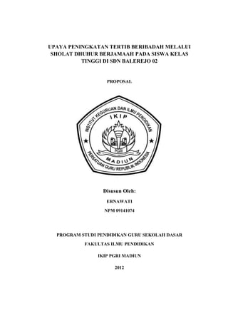 UPAYA PENINGKATAN TERTIB BERIBADAH MELALUI
 SHOLAT DHUHUR BERJAMAAH PADA SISWA KELAS
          TINGGI DI SDN BALEREJO 02


                   PROPOSAL




                 Disusun Oleh:
                   ERNAWATI
                  NPM 09141074




  PROGRAM STUDI PENDIDIKAN GURU SEKOLAH DASAR
           FAKULTAS ILMU PENDIDIKAN

                IKIP PGRI MADIUN

                      2012
 