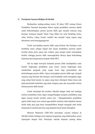 C. Penciptaan Suasana Religius di Sekolah

          Berdasarkan undang-undang nomor 20 tahun 2003 tentang Sistem
   Pendidikan Nasional dinyatakan bahwa tujuan pendidikan nasional adalah
   untuk berkembangnya potensi peserta didik agar menjadi manusia yang
   beriman, bertaqwa kepada Tuhan Yang Maha Esa serta berakhlaq mulia,
   sehat, berilmu, cakap, kreatif, mandiri dan menjadi warga negara yang
   demokratis serta bertanggungjawab.

          Untuk mewujudkan peserta didik yang beriman dan bertaqwa serta
   berakhlaq mulia sebagai bagian dari tujuan pendidikan nasional seperti
   tersebut diatas perlu upaya dan wahana yang mampu untuk menciptakan
   kondisi sehingga peserta didik memungkinkan dirinya dapat berkembang
   keimanan dan ketaqwaannya kepada Allah SWT.

          Hal itu dapat terwujud manakala peserta didik mendapatkan suatu
   kondisi lingkungan pendidikan yang islami, karena lingkungan akan
   memberikan    pengaruh    yang   sangat   besar   bagi   pertumbuhan    dan
   perkembangan peserta didik. Upaya menyiapkan peserta didik agar menjadi
   manusia yang beriman dan bertaqwa serta berakhlak mulia merupakan tugas
   yang cukup berat karena itu upaya yang harus ditempuh bukan hanya ada
   pada pemerintah melainkan juga pada orangtua, guru dan masyarakat sekitar
   dimana peserta didik berada.

          Untuk menyikapi hal tersebut, Sekolah sebagai salah satu lembaga
   institusi pendidikan harus dapat mengembangkan program pendidikan yang
   dapat menuju kearah tersebut antara lain : Mengoptimalkan pendidikan
   agama tidak hanya teori namun juga praktik misalnya anak diajarkan bacaan
   sholat maka guru juga harus mempraktikkan dengan mengajak anak sholat
   berjamaah di sekolah jadi ilmu yang diajarkan benar-benar diterapkan.

          Menurut Muhaimin (2001:303) penciptaan suasana religious di
   Sekolah melalui berbagai jenis kegiatan keagamaan yang dilaksanakan secara
   terprogram dengan baik. Pemimpin sekolah berperan penting dalam
 