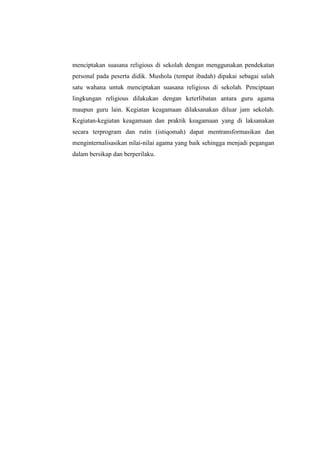 menciptakan suasana religious di sekolah dengan menggunakan pendekatan
personal pada peserta didik. Mushola (tempat ibadah) dipakai sebagai salah
satu wahana untuk menciptakan suasana religious di sekolah. Penciptaan
lingkungan religious dilakukan dengan keterlibatan antara guru agama
maupun guru lain. Kegiatan keagamaan dilaksanakan diluar jam sekolah.
Kegiatan-kegiatan keagamaan dan praktik keagamaan yang di laksanakan
secara terprogram dan rutin (istiqomah) dapat mentransformasikan dan
menginternalisasikan nilai-nilai agama yang baik sehingga menjadi pegangan
dalam bersikap dan berperilaku.
 