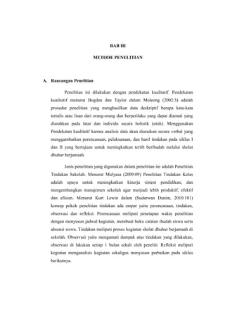 BAB III

                         METODE PENELITIAN




A. Rancangan Penelitian

          Penelitian ini dilakukan dengan pendekatan kualitatif. Pendekatan
   kualitatif menurut Bogdan dan Taylor dalam Moleong (2002:3) adalah
   prosedur penelitian yang menghasilkan data deskriptif berupa kata-kata
   tertulis atau lisan dari orang-orang dan berperilaku yang dapat diamati yang
   diarahkan pada latar dan individu secara holistik (utuh). Menggunakan
   Pendekatan kualitatif karena analisis data akan diuraikan secara verbal yang
   menggambarkan perencanaan, pelaksanaan, dan hasil tindakan pada siklus I
   dan II yang bertujuan untuk meningkatkan tertib beribadah melalui sholat
   dhuhur berjamaah.

          Jenis penelitian yang digunakan dalam penelitian ini adalah Penelitian
   Tindakan Sekolah. Menurut Mulyasa (2009:09) Penelitian Tindakan Kelas
   adalah upaya untuk meningkatkan kinerja           sistem pendidikan, dan
   mengembangkan manajemen sekolah agar menjadi lebih produktif, efektif
   dan efisien. Menurut Kurt Lewin dalam (Sudarwan Danim, 2010:101)
   konsep pokok penelitian tindakan ada empat yaitu perencanaan, tindakan,
   observasi dan refleksi. Perencanaan meliputi penetapan waktu penelitian
   dengan menyusun jadwal kegiatan, membuat buku catatan ibadah siswa serta
   absensi siswa. Tindakan meliputi proses kegiatan sholat dhuhur berjamaah di
   sekolah. Observasi yaitu mengamati dampak atas tindakan yang dilakukan,
   observasi di lakukan setiap 1 bulan sekali oleh peneliti. Refleksi meliputi
   kegiatan menganalisis kegiatan sekaligus menyusun perbaikan pada siklus
   berikutnya.
 