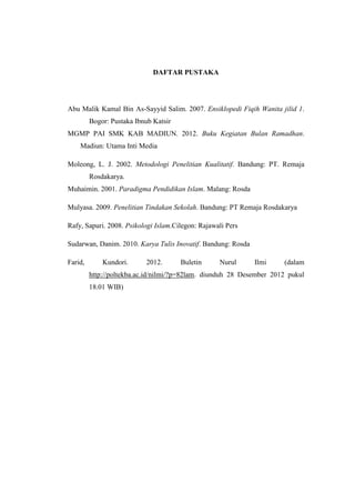 DAFTAR PUSTAKA




Abu Malik Kamal Bin As-Sayyid Salim. 2007. Ensiklopedi Fiqih Wanita jilid 1.
         Bogor: Pustaka Ibnub Katsir
MGMP PAI SMK KAB MADIUN. 2012. Buku Kegiatan Bulan Ramadhan.
    Madiun: Utama Inti Media

Moleong, L. J. 2002. Metodologi Penelitian Kualitatif. Bandung: PT. Remaja
         Rosdakarya.
Muhaimin. 2001. Paradigma Pendidikan Islam. Malang: Rosda

Mulyasa. 2009. Penelitian Tindakan Sekolah. Bandung: PT Remaja Rosdakarya

Rafy, Sapuri. 2008. Psikologi Islam.Cilegon: Rajawali Pers

Sudarwan, Danim. 2010. Karya Tulis Inovatif. Bandung: Rosda

Farid,       Kundori.      2012.       Buletin     Nurul      Ilmi    (dalam
         http://poltekba.ac.id/nilmi/?p=82lam. diunduh 28 Desember 2012 pukul
         18.01 WIB)
 