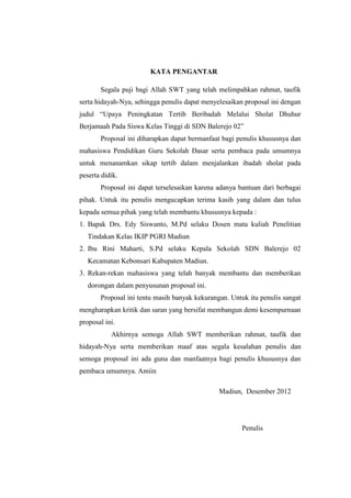 KATA PENGANTAR

       Segala puji bagi Allah SWT yang telah melimpahkan rahmat, taufik
serta hidayah-Nya, sehingga penulis dapat menyelesaikan proposal ini dengan
judul “Upaya Peningkatan Tertib Beribadah Melalui Sholat Dhuhur
Berjamaah Pada Siswa Kelas Tinggi di SDN Balerejo 02”
       Proposal ini diharapkan dapat bermanfaat bagi penulis khususnya dan
mahasiswa Pendidikan Guru Sekolah Dasar serta pembaca pada umumnya
untuk menanamkan sikap tertib dalam menjalankan ibadah sholat pada
peserta didik.
       Proposal ini dapat terselesaikan karena adanya bantuan dari berbagai
pihak. Untuk itu penulis mengucapkan terima kasih yang dalam dan tulus
kepada semua pihak yang telah membantu khususnya kepada :
1. Bapak Drs. Edy Siswanto, M.Pd selaku Dosen mata kuliah Penelitian
   Tindakan Kelas IKIP PGRI Madiun
2. Ibu Rini Maharti, S.Pd selaku Kepala Sekolah SDN Balerejo 02
   Kecamatan Kebonsari Kabupaten Madiun.
3. Rekan-rekan mahasiswa yang telah banyak membantu dan memberikan
   dorongan dalam penyusunan proposal ini.
       Proposal ini tentu masih banyak kekurangan. Untuk itu penulis sangat
mengharapkan kritik dan saran yang bersifat membangun demi kesempurnaan
proposal ini.
           Akhirnya semoga Allah SWT memberikan rahmat, taufik dan
hidayah-Nya serta memberikan maaf atas segala kesalahan penulis dan
semoga proposal ini ada guna dan manfaatnya bagi penulis khususnya dan
pembaca umumnya. Amiin

                                               Madiun, Desember 2012




                                                       Penulis
 
