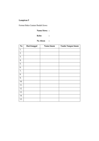 Lampiran 5

Format Buku Catatan Ibadah Siswa

                    Nama Siswa :

                    Kelas          :

                    No Absen       :

 No     Hari/tanggal        Nama Imam   Tanda Tangan Imam
 1.
 2.
 3.
 4.
 5.
 6.
 7.
 8.
 9.
 10.
 11.
 12.
 13.
 14.
 15.
 