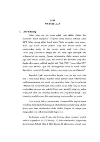 BAB I
                              PENDAHULUAN


A. Latar Belakang
          Dalam Islam ada tiga ajaran pokok yaitu akidah, ibadah, dan
   muamalah. Ibadah merupakan kewajiban utama manusia terhadap Allah
   SWT. Salah satunya adalah ibadah shalat. Shalat merupakan tiang agama,
   shalat juga adalah amalan pertama yang akan dihisab setelah kita
   meninggalkan     dunia   ini   dan   menuju   dunia   abadi   yaitu   akhirat.
   Shalat yang dilaksanakan dengan baik dan benar dapat mencegah dari
   perbuatan keji dan munkar. Dengan melaksanakan shalat, seorang muslim
   juga akan terbiasa disiplin, jujur, dan terhindar dari perbuatan yang tidak
   disukai oleh sesama makhluk terlebih oleh Allah SWT. Firman Allah SWT
   dalam surat An-Nissa ayat 103 “Sesungguhnya sholat itu adalah fardhu
   (kewajiban) yang telah ditentukan waktunya atas orang-orang yang beriman”.

          Rasulullah SAW memerintahkan kepada orang tua agar sejak usia
   anak 7 tahun sudah dimulai diajarkan shalat. Tentunya anak sudah terbiasa
   melihat orang tua dan seisi rumah rajin mendirikan shalat. Dan jika pada usia
   10 tahun anak masih sulit untuk melaksanakan shalat, maka orang tua mulai
   menjatuhkan hukuman atau sanksi terhadap anak. Mendidik anak yang sudah
   baligh jauh lebih sulit dibanding mendidik anak yang belum baligh. Oleh
   karena itu, pendidikan usia dini sangat penting terutama dalam hal agama.

          Peran sekolah baiknya menanamkan kebiasaan sholat bagi siswanya
   contohnya sholat dhuhur berjamaah di sekolah karena setelah pulang sekolah
   belum tentu siswa melaksanakan sholat dhuhur. Program ini sebagai cara
   mengajarkan awal kedisiplinan ibadah bagi siswa.

          Berdasarkan uraian di atas, ada beberapa alasan mengapa peneliti
   melakukan penelitian di SDN Balerejo 02, bahwa berdasarkan pengamatan
   dan informasi, Sebuah fakta di SDN Balerejo 02 ada mushola sekolah yang
 