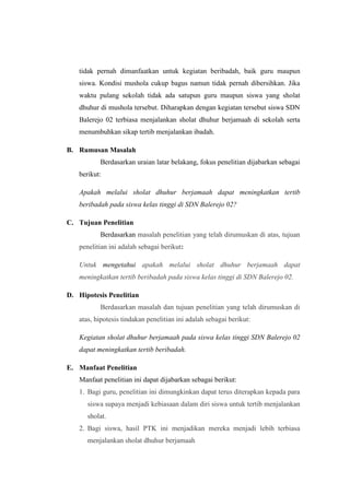 tidak pernah dimanfaatkan untuk kegiatan beribadah, baik guru maupun
   siswa. Kondisi mushola cukup bagus namun tidak pernah dibersihkan. Jika
   waktu pulang sekolah tidak ada satupun guru maupun siswa yang sholat
   dhuhur di mushola tersebut. Diharapkan dengan kegiatan tersebut siswa SDN
   Balerejo 02 terbiasa menjalankan sholat dhuhur berjamaah di sekolah serta
   menumbuhkan sikap tertib menjalankan ibadah.

B. Rumusan Masalah
          Berdasarkan uraian latar belakang, fokus penelitian dijabarkan sebagai
   berikut:

   Apakah melalui sholat dhuhur berjamaah dapat meningkatkan tertib
   beribadah pada siswa kelas tinggi di SDN Balerejo 02?

C. Tujuan Penelitian
          Berdasarkan masalah penelitian yang telah dirumuskan di atas, tujuan
   penelitian ini adalah sebagai berikut:

   Untuk mengetahui apakah melalui sholat dhuhur berjamaah dapat
   meningkatkan tertib beribadah pada siswa kelas tinggi di SDN Balerejo 02.

D. Hipotesis Penelitian
          Berdasarkan masalah dan tujuan penelitian yang telah dirumuskan di
   atas, hipotesis tindakan penelitian ini adalah sebagai berikut:

   Kegiatan sholat dhuhur berjamaah pada siswa kelas tinggi SDN Balerejo 02
   dapat meningkatkan tertib beribadah.

E. Manfaat Penelitian
   Manfaat penelitian ini dapat dijabarkan sebagai berikut:
   1. Bagi guru, penelitian ini dimungkinkan dapat terus diterapkan kepada para
      siswa supaya menjadi kebiasaan dalam diri siswa untuk tertib menjalankan
      sholat.
   2. Bagi siswa, hasil PTK ini menjadikan mereka menjadi lebih terbiasa
      menjalankan sholat dhuhur berjamaah
 
