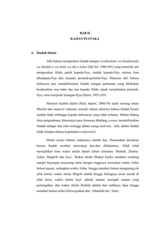 BAB II
                            KAJIAN PUSTAKA



A. Ibadah Sholat

          Ahli bahasa mengartikan ibadah dengan (wahhadahu wa khaddamahu
   wa khadda’a wa dalla wa tha’a lahu) (Ma‟luf, 1986:483) yang memiliki arti
   mengesakan Allah, patuh kepada-Nya, tunduk kepada-Nya, merasa hina
   dihadapan-Nya dan menaati perintah-perintah-Nya. Menurut ahli bahasa
   Indonesia pun mendefinisikan ibadah sebagai perbuatan yang dilakukan
   berdasarkan rasa bakti dan taat kepada Allah, untuk menjalankan perintah-
   Nya, serta menjauhi larangan-Nya (Salim, 1991:545).

          Menurut Syaltut dalam (Rafy Sapuri, 2008:59) salah seorang imam
   Muslim dan mufassir terkenal, menulis dalam tafsirnya bahwa ibadah berarti
   tunduk tidak terhingga kepada kebenaran yang tidak terbatas. Dalam bidang
   ilmu pengetahuan, khususnya para ilmuwan dibidang science mendefinisikan
   ibadah sebagai tata nilai tertinggi dalam ruang motivasi. Jadi, dalam ibadah
   tidak terlepas adanya kepatuhan (conformity).

          Shalat secara bahasa maknanya adalah doa. Dinamakan demikian
   karena ibadah tersebut mencakup doa-doa didalamnya. Allah telah
   mewajibkan lima waktu sholat dalam sehari semalam: Shubuh, Zhuhur,
   Ashar, Maghrib dan Isya‟. Waktu sholat Zhuhur ketika matahari condong
   sampai bayangan seseorang sama dengan tingginya sementara waktu Ashar
   belum masuk, sedangkan waktu Ashar hingga matahari belum menguning (di
   ufuk barat), waktu sholat Magrib adalah hingga hilangnya awan merah di
   ufuk barat, waktu sholat Isya‟ adalah sampai setengah malam yang
   pertengahan, dan waktu sholat Shubuh adalah dari terbitnya fajar hingga
   matahari belum terbit (Diriwayatkan dari „Abdullah bin „Amr).
 