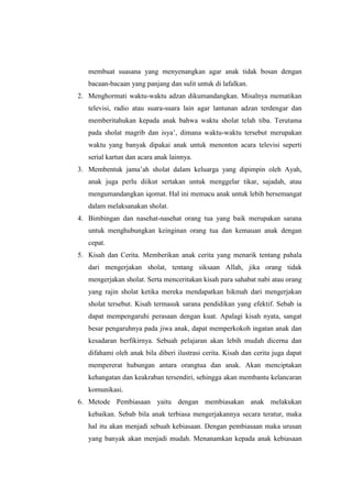 membuat suasana yang menyenangkan agar anak tidak bosan dengan
   bacaan-bacaan yang panjang dan sulit untuk di lafalkan.
2. Menghormati waktu-waktu adzan dikumandangkan. Misalnya mematikan
   televisi, radio atau suara-suara lain agar lantunan adzan terdengar dan
   memberitahukan kepada anak bahwa waktu sholat telah tiba. Terutama
   pada sholat magrib dan isya‟, dimana waktu-waktu tersebut merupakan
   waktu yang banyak dipakai anak untuk menonton acara televisi seperti
   serial kartun dan acara anak lainnya.
3. Membentuk jama‟ah sholat dalam keluarga yang dipimpin oleh Ayah,
   anak juga perlu diikut sertakan untuk menggelar tikar, sajadah, atau
   mengumandangkan iqomat. Hal ini memacu anak untuk lebih bersemangat
   dalam melaksanakan sholat.
4. Bimbingan dan nasehat-nasehat orang tua yang baik merupakan sarana
   untuk menghubungkan keinginan orang tua dan kemauan anak dengan
   cepat.
5. Kisah dan Cerita. Memberikan anak cerita yang menarik tentang pahala
   dari mengerjakan sholat, tentang siksaan Allah, jika orang tidak
   mengerjakan sholat. Serta menceritakan kisah para sahabat nabi atau orang
   yang rajin sholat ketika mereka mendapatkan hikmah dari mengerjakan
   sholat tersebut. Kisah termasuk sarana pendidikan yang efektif. Sebab ia
   dapat mempengaruhi perasaan dengan kuat. Apalagi kisah nyata, sangat
   besar pengaruhnya pada jiwa anak, dapat memperkokoh ingatan anak dan
   kesadaran berfikirnya. Sebuah pelajaran akan lebih mudah dicerna dan
   difahami oleh anak bila diberi ilustrasi cerita. Kisah dan cerita juga dapat
   mempererat hubungan antara orangtua dan anak. Akan menciptakan
   kehangatan dan keakraban tersendiri, sehingga akan membantu kelancaran
   komunikasi.
6. Metode Pembiasaan yaitu dengan membiasakan anak melakukan
   kebaikan. Sebab bila anak terbiasa mengerjakannya secara teratur, maka
   hal itu akan menjadi sebuah kebiasaan. Dengan pembiasaan maka urusan
   yang banyak akan menjadi mudah. Menanamkan kepada anak kebiasaan
 