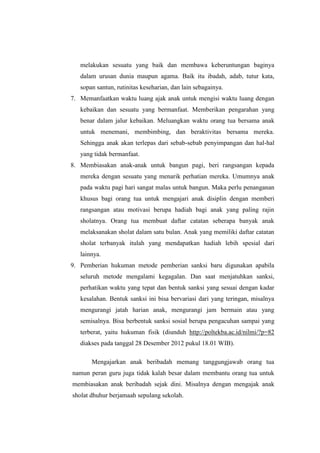 melakukan sesuatu yang baik dan membawa keberuntungan baginya
   dalam urusan dunia maupun agama. Baik itu ibadah, adab, tutur kata,
   sopan santun, rutinitas keseharian, dan lain sebagainya.
7. Memanfaatkan waktu luang ajak anak untuk mengisi waktu luang dengan
   kebaikan dan sesuatu yang bermanfaat. Memberikan pengarahan yang
   benar dalam jalur kebaikan. Meluangkan waktu orang tua bersama anak
   untuk menemani, membimbing, dan beraktivitas bersama mereka.
   Sehingga anak akan terlepas dari sebab-sebab penyimpangan dan hal-hal
   yang tidak bermanfaat.
8. Membiasakan anak-anak untuk bangun pagi, beri rangsangan kepada
   mereka dengan sesuatu yang menarik perhatian mereka. Umumnya anak
   pada waktu pagi hari sangat malas untuk bangun. Maka perlu penanganan
   khusus bagi orang tua untuk mengajari anak disiplin dengan memberi
   rangsangan atau motivasi berupa hadiah bagi anak yang paling rajin
   sholatnya. Orang tua membuat daftar catatan seberapa banyak anak
   melaksanakan sholat dalam satu bulan. Anak yang memiliki daftar catatan
   sholat terbanyak itulah yang mendapatkan hadiah lebih spesial dari
   lainnya.
9. Pemberian hukuman metode pemberian sanksi baru digunakan apabila
   seluruh metode mengalami kegagalan. Dan saat menjatuhkan sanksi,
   perhatikan waktu yang tepat dan bentuk sanksi yang sesuai dengan kadar
   kesalahan. Bentuk sanksi ini bisa bervariasi dari yang teringan, misalnya
   mengurangi jatah harian anak, mengurangi jam bermain atau yang
   semisalnya. Bisa berbentuk sanksi sosial berupa pengacuhan sampai yang
   terberat, yaitu hukuman fisik (diunduh http://poltekba.ac.id/nilmi/?p=82
   diakses pada tanggal 28 Desember 2012 pukul 18.01 WIB).

       Mengajarkan anak beribadah memang tanggungjawab orang tua
namun peran guru juga tidak kalah besar dalam membantu orang tua untuk
membiasakan anak beribadah sejak dini. Misalnya dengan mengajak anak
sholat dhuhur berjamaah sepulang sekolah.
 