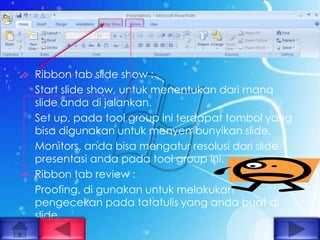    Ribbon tab slide show :
    Start slide show, untuk menentukan dari mana
    slide anda di jalankan.
    Set up, pada tool group ini terdapat tombol yang
    bisa digunakan untuk menyembunyikan slide.
    Monitors, anda bisa mengatur resolusi dari slide
    presentasi anda pada tool group ini.
   Ribbon tab review :
    Proofing, di gunakan untuk melakukan
    pengecekan pada tatatulis yang anda buat di
    slide.
 