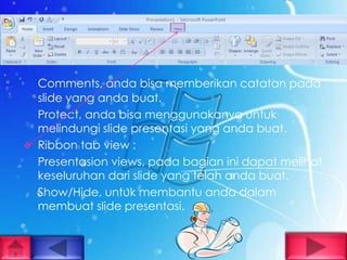 Comments, anda bisa memberikan catatan pada
    slide yang anda buat.
    Protect, anda bisa menggunakanya untuk
    melindungi slide presentasi yang anda buat.
   Ribbon tab view :
    Presentasion views, pada bagian ini dapat melihat
    keseluruhan dari slide yang telah anda buat.
    Show/Hide, untuk membantu anda dalam
    membuat slide presentasi.
 