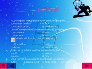 1.   Ms,powerpoint merupakan bagian dari suatu program……..
     a. microsoft window          c. linux
     b. microsoft office          d. correl draw
2.   Lembar kerja pada Ms.powerpoint disebut juga dengan……….
     a. document                  c. layer
     b. workbook                  d. slide
3.         Gambar di samping disebut dengan………….

     a.office button                  c. start
     b. ribbon                        d. quick acces
4.   Berikut ini yang tidak terdapat pada office button…….
     a. edit                          c. save as
     b. open                          d. new
5.   untuk memilih desain slide terdapat pada tool group……
     a. font        b. background     c. page setup    d. themes
 
