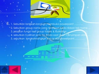 II. 1. Sebutkan langkah-langkah membuka powerpoint ………..
   2. Sebutkan group name yang terdapat pada ribbon tab home….
   3. jelaskan fungsi tool group tabels & ilustration…………………
   4. sebutkan 5 pilihan jenis file pada saat akan menyimpan data…..
   5. sebutkan langkah-langkah keluar dari powerpoint………….
 
