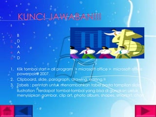1.   B
2.   D
3.   A
4.   A
5.   D

1. Klik tombol start > all program > microsoft office > microsoft office
   powerpoint 2007.
2. Clipboard, slide, paragraph, drawing, editing.
3. Tabels : perintah untuk menambahkan tabel pada tampilan slide.
   Ilustration : terdapat tombol-tombol yang bisa di gunakan untuk
   menyisipkan gambar, clip art, photo album, shapes, smartart, chart.
 