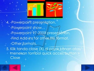 4. -Powerpoint presentation.
   -Powerpoint show.
   -Powerpoint 97-2003 presentation.
   -Find Add-Ins for other file format.
   -Other formats.
5. Klik tanda close (X) di pojok kanan atas/
   menekan tombol quick acces button >
   Close
 