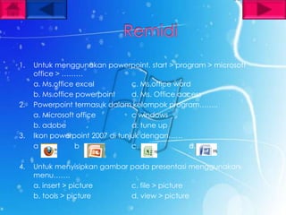 1.   Untuk menggunakan powerpoint. start > program > microsoft
     office > ………
     a. Ms.office excel          c. Ms.office word
     b. Ms.office powerpoint     d. Ms. Office access
2.   Powerpoint termasuk dalam kelompok program……..
     a. Microsoft office         c windows
     b. adobe                    d. tune up
3.   Ikon powerpoint 2007 di tunjuk dengan……
     a           b               c.               d.

4.   Untuk menyisipkan gambar pada presentasi menggunakan
     menu…….
     a. insert > picture      c. file > picture
     b. tools > picture       d. view > picture
 