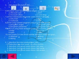5.   Menu bold ditunjukan icon…….
     a.            b.                c.                  d.

6.MS power point termasukpada bagian program.....
    a.microsoft wort                   c.paint
    b.microsoft office                 d.corel draw
7.Lembar kerja pada MS power point disebut dengan ....
    a.dokumen                          c.layer
    b.workbook.                        D.slide
8.power point adalah program yang di gunakan ukntuk,,,
    a.pengolah angka                   c.pengolah grafis
    b.pengolah presentasi              d.pengolah data
9.Berikut ini yang tidak terdapat pada office batton adalah...
    a.edite                            c.save as
    b.open                             d.new
10.copy,paste,cut dan frmat painter terdapat pada tool grup...
    a.clipboart                        c.editing
    b.desing                           d.slide

II. 1. Sebutkan ikon-ikon pada ribbon tabs…….
    2 . Sebutkan ikon-ikon pada Ms.office button……
    3. Sebutkan tool group pada ribbon tab view……
    4. Sebutkan tool group pada ribbon tab home……
    5. Sebutkan tool group pada ribbon tab review……
 