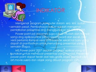 Mengenal program komputer dalam era kini sudah
semakin pesat. Pembahasan kali ini adalah mengenai
pembuatan presentasi dng menggunakan MS.Ofice 2007.
    Power point pd dasarnya juga cukup mudah dan hampir
sama dng aplikasi ofice lainya seperti word dan excel. Dari
versi pertama sampai versi 2010 banyak sekali hal baru yang
dapat di manfaatkan untuk menunjang presentasi yang
semakin bagus.
    MS.Power point 2007 adalah program aplikasi yang di
gunakan untuk membuat presentasi yang handal. Presentasi
power point dapat terdiri dari teks,grafik,objek gambar,clip
art,movie,suara dan objek yang dibuat program lain.
 
