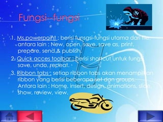 1. Ms.powerpoint : berisi funsgsi-fungsi utama dari file,
   antara lain : New, open, save, save as, print,
   prepare, send & publish.
2. Quick acces toolbar : berisi shortcut untuk fungsi
   save, undo, repeat.
3. Ribbon tabs : setiap ribbon tabs akan menampilkan
   ribbon yang berisi beberapa set dan groups.
   Antara lain : Home, insert, design, animations, slide,
   show, review, view.
 