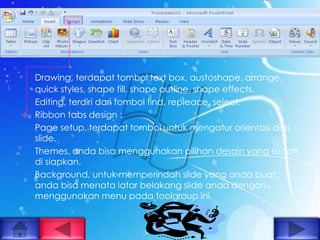Drawing, terdapat tombol text box, austoshape, arrange,
    quick styles, shape fill, shape outline, shape effects.
    Editing, terdiri dari tombol find, repleace, select.
   Ribbon tabs design :
    Page setup, terdapat tombol untuk mengatur orientasi dari
    slide.
    Themes, anda bisa menggunakan pilihan desain yang sudah
    di siapkan.
    Background, untuk memperindah slide yang anda buat,
    anda bisa menata latar belakang slide anda dengan
    menggunakan menu pada toolgroup ini.
 