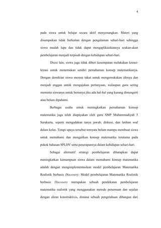 4




pada siswa untuk belajar secara aktif menyenangkan. Materi yang

disampaikan tidak berkaitan dengan pengalaman sehari-hari sehingga

siswa mudah lupa dan tidak dapat mengaplikasikannya seakan-akan

pembelajaran menjadi terpisah dengan kehidupan sehari-hari.

       Disisi lain, siswa juga tidak diberi kesempatan melakukan kreasi-

kreasi untuk menemukan sendiri pemahaman konsep matematikanya.

Dengan demikian siswa merasa takut untuk mengemukakan idenya dan

menjadi enggan untuk mengajukan pertanyaan, walaupun guru sering

meminta siswanya untuk bertanya jika ada hal-hal yang kurang dimengerti

atau belum dipahami.

       Berbagai    usaha       untuk   meningkatkan     pemahaman       konsep

matematika juga telah diupayakan oleh guru SMP Muhammadiyah 5

Surakarta, seperti mengadakan tanya jawab, diskusi, dan latihan soal

dalam kelas. Tetapi upaya tersebut ternyata belum mampu membuat siswa

untuk memahami dan mengaitkan konsep matematika terutama pada

pokok bahasan SPLDV serta penerapannya dalam kehidupan sehari-hari.

       Sebagai    alternatif    strategi    pembelajaran   diharapkan    dapat

meningkatkan kemampuan siswa dalam memahami konsep matematika

adalah dengan mengimplementasikan model pembelajaran Matematika

Realistik berbasis Discovery. Model pembelajaran Matematika Realistik

berbasis   Discovery    merupakan          sebuah   pendekatan   pembelajaran

matematika realistik yang menggunakan metode penemuan dan sejalan

dengan aliran konstruktivis, dimana sebuah pengetahuan dibangun dari
 