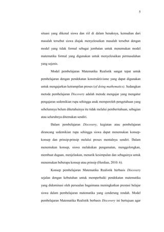 5




situasi yang dikenal siswa dan riil di dalam benaknya, kemudian dari

masalah tersebut siswa diajak menyelesaikan masalah tersebut dengan

model yang tidak formal sebagai jembatan untuk menemukan model

matematika formal yang digunakan untuk menyelesaikan permasalahan

yang sejenis.

       Model pembelajaran Matematika Realistik sangat tepat untuk

pembelajaran dengan pendekatan konstruktivisme yang dapat digunakan

untuk mengajarkan ketrampilan proses (of doing mathematics). Sedangkan

metode pembelajaran Discovery adalah metode mengajar yang mengatur

pengajaran sedemikian rupa sehingga anak memperoleh pengetahuan yang

sebelumnya belum diketahuinya itu tidak melalui pemberitahuan, sebagian

atau seluruhnya ditemukan sendiri.

       Dalam pembelajaran Discovery, kegiatan atau pembelajaran

dirancang sedemikian rupa sehingga siswa dapat menemukan konsep-

konsep dan prinsip-prinsip melalui proses mentalnya sendiri. Dalam

menemukan konsep, siswa melakukan pengamatan, menggolongkan,

membuat dugaan, menjelaskan, menarik kesimpulan dan sebagainya untuk

menemukan beberapa konsep atau prinsip (Herdian, 2010: 6).

       Konsep pembelajaran Matematika Realistik berbasis Discovery

sejalan dengan kebutuhan untuk memperbaiki pendekatan matematika

yang didominasi oleh persoalan bagaimana meningkatkan prestasi belajar

siswa dalam pembelajaran matematika yang cenderung rendah. Model

pembelajaran Matematika Realistik berbasis Discovery ini bertujuan agar
 