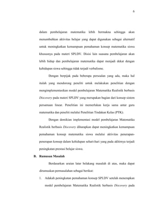 6




   dalam    pembelajaran   matematika    lebih   bermakna   sehingga   akan

   menumbuhkan aktivitas belajar yang dapat digunakan sebagai alternatif

   untuk meningkatkan kemampuan pemahaman konsep matematika siswa

   khususnya pada materi SPLDV. Disisi lain suasana pembelajaran akan

   lebih hidup dan pembelajaran matematika dapat menjadi dekat dengan

   kehidupan siswa sehingga tidak terjadi verbalisme.

           Dengan berpijak pada beberapa persoalan yang ada, maka hal

   itulah yang mendorong peneliti untuk melakukan penelitian dengan

   mengimplementasikan model pembelajaran Matematika Realistik berbasis

   Discovery pada materi SPLDV yang merupakan bagian dari konsep sistem

   persamaan linear. Penelitian ini memerlukan kerja sama antar guru

   matematika dan peneliti melalui Penelitian Tindakan Kelas (PTK).

           Dengan demikian implementasi model pembelajaran Matematika

   Realistik berbasis Discovery diharapkan dapat meningkatkan kemampuan

   pemahaman konsep matematika siswa melalui aktivitas penerapan-

   penerapan konsep dalam kehidupan sehari-hari yang pada akhirnya terjadi

   peningkatan prestasi belajar siswa.

B. Rumusan Masalah

           Berdasarkan uraian latar belakang masalah di atas, maka dapat

   dirumuskan permasalahan sebagai berikut:

   1.   Adakah peningkatan pemahaman konsep SPLDV setelah menerapkan

        model pembelajaran Matematika Realistik berbasis Discovery pada
 