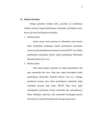 8




D. Manfaat Penelitian

           Sebagai penelitian tindakan kelas, penelitian ini memberikan

   manfaat utamanya kepada pembelajaran matematika, peningkatan mutu,

   proses, dan hasil pembelajaran matematika.

   1.   Manfaat teoritis

               Secara umum, hasil penelitian ini diharapkan secara teoritis

        dapat memberikan sumbangan kepada pembelajaran matematika

        utamanya pada peningkatan pemahaman konsep SPLDV siswa dalam

        pembelajaran matematika melalui model pembelajaran Matematika

        Realistik berbasis Discovery.

   2.   Manfaat praktis

               Pada tataran praktis, penelitian ini dapat dimanfaatkan oleh

        guru matematika dan siswa. Bagi guru, dapat menerapkan model

        pembelajaran Matematika Realistik berbasis Discovery sehingga

        pemahaman konsep siswa dalam pembelajaran matematika dapat

        meningkat terutama pada materi SPLDV. Bagi siswa, dapat

        meningkatkan pemahaman konsep matematika dan menerapkannya

        dalam kehidupan sehari-hari serta menumbuh kembangkan potensi

        dan kreativitas yang dimiliki dalam diri masing-masing siswa.
 