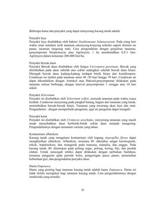 Beberapa hama dan penyakit yang dapat menyerang kacang tanah adalah

Penyakit layu
Penyakit layu disebabkan oleh bakteri Xanthomonas Solanacearum. Pada siang hari
waktu sinar matahari terik tanaman sekonyong-konyong terkulai seperti disimm air
panas, tanaman langsung mati. Cara pengendalian dengan pergiliran tanaman,
penyemprotan Streptomycin atau Agrimycin, 1 ha membutuhkan 0,5-1 liter.
Agrimycin dalam kelarutan 200-400 liter/ha.

Penyakit bercak daun
Penyakit Bercak daun disebabkan oleh fungus Cercospora personata. Bercak yang
ditimbulkan pada daun sebelah atas coklat sedangkan sebelah bawah daun hitam.
Ditengah bercak daun kadang-kadang terdapat bintik hitam dari konidiospora.
Cendawan ini timbul pada tanaman umur 40 -50 hari hingga 70 hari. Cendawan ini
dapat dikendalikan dengan Antmkol atau Dakonil,penyemprotan dilakukan pada
tanaman selesai berbunga, dengan interval penyemprotan 1 minggu atau 10 hari
sekali.

Penyakit Sclerotium
Penyakit ini disebabkan oleh Sclerotium rolfsii, merusak tanaman pada waktu cuaca
lembab. Cendawan menyerang pada pangkal batang, bagian dari tanaman yang lunak,
menimbulkan bercak-bercak hitam. Tanaman yang terserang akan layu dan mati.
Pengendalian : dengan memperbaiki pengairan, agar air pengairan dapat mengalir.

Penyakit karat
Penyakit ini disebabkan oleh Uromyces arachidae, menyerang tanaman yang masih
muda menyebabkan daun berbintik-bintik coklat daun menjadi mengering.
Pengendaliannya dengan menanam varietas yang tahan.

Kontaminasi aflatoksin
Kacang tanah yang mengalami kontaminasi oleh kapang Aspergillus flavus dapat
menghasilkan aflatoksin. Aflatoksin, terutama B1 diketahui sangat karsinogenik,
toksik, hepatotoksin, dan mutagenik pada manusia, mamalia, dan unggas. Pada
kacang tanah, B1 ditemukan pada polong segar, polong, kering, biji, dan produk
olahan. Untuk mencegah infeksi dapat dilakukan dengan perbaikan budidaya,
terutama pengairan pada periode kritis, pengeringan pasca panen, pemenuhan
kebutuhan gizi, dan pengendalian penyakit daun.

Hama Empoasca.
Hama yang penting bagi tanaman kacang tanah adalah hama Empoasca. Hama ini
tidak terlalu merugikan bagi tanaman kacang tanah. Cara pengendaliannya dengan
insektisida yang tersedia.



                                       11
 