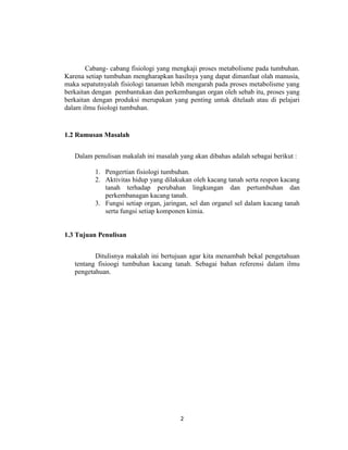 Cabang- cabang fisiologi yang mengkaji proses metabolisme pada tumbuhan.
Karena setiap tumbuhan mengharapkan hasilnya yang dapat dimanfaat olah manusia,
maka sepatutnyalah fisiologi tanaman lebih mengarah pada proses metabolisme yang
berkaitan dengan pembantukan dan perkembangan organ oleh sebab itu, proses yang
berkaitan dengan produksi merupakan yang penting untuk ditelaah atau di pelajari
dalam ilmu fsiologi tumbuhan.


1.2 Rumusan Masalah


   Dalam penulisan makalah ini masalah yang akan dibahas adalah sebagai berikut :

          1. Pengertian fisiologi tumbuhan.
          2. Aktivitas hidup yang dilakukan oleh kacang tanah serta respon kacang
             tanah terhadap perubahan lingkungan dan pertumbuhan dan
             perkembanagan kacang tanah.
          3. Fungsi setiap organ, jaringan, sel dan organel sel dalam kacang tanah
             serta fungsi setiap komponen kimia.


1.3 Tujuan Penulisan


          Ditulisnya makalah ini bertujuan agar kita menambah bekal pengetahuan
   tentang fisioogi tumbuhan kacang tanah. Sebagai bahan referensi dalam ilmu
   pengetahuan.




                                        2
 