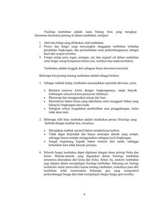 Fisiologi tumbuhan adalah suatu bidang ilmu yang mengkaji
fenomena-fenomena penting di dalam tumbuhan, meliputi:

  1. Aktivitas hidup yang dilakukan oleh tumbuhan.
  2. Proses dan fungsi yang menyangkut tanggapan tumbuhan terhadap
     perubahan lingkungan, dan pertumbuhan serta perkembangannya sebagai
     hasil dari respon tersebut.
  3. Fungsi setiap jenis organ, jaringan, sel, dan organel sel dalam tumbuhan
     serta fungsi setiap komponen kimia (ion, molekul atau makromolekul).

     Tumbuhan adalah tonggak dari sebagian besar ekosistem terestrial.

  Beberapa hal penting tentang tumbuhan adalah sebagai berikut:

  1. Sebagai mahluk hidup, tumbuhan menunjukkan sejumlah aktivitas, yaitu:

         Bertukar senyawa kimia dengan lingkungannya, tanpa banyak
         kehilangan senyawa kimia penyusun tubuhnya.
         Menyerap dan menggunakan energi dari luar.
         Mensintesis bahan kimia yang diperlukan serta mengganti bahan yang
         hilang ke lingkungan atau rusak.
         Sebagian selnya megadakan pembelahan atau penggabungan, kalau
         tidak akan mati.

  2. Beberapa sifat khas tumbuhan adalah melakukan proses fiisiologi yang
     berbeda dengan mahluk lain, misalnya:

         Merupakan mahluk autotrof dalam metabolisme karbon.
         Tidak dapat berpindah dan hanya mencapai daerah yang sempit,
         sehingga hanya mampu menggunakan sebagian kecil lingkungan.
         Sangat tergantung kepada bahan mineral dari tanah, sehingga
         kebutuhan hara tidak banyak jenisnya.

  4. Seluruh fungsi tumbuhan dapat dipahami dengan dasar prinsip fisika dan
     kimia. Metode-metode yang digunakan dalam fisiologi tumbuhan
     umumnya diturunkan dari kima dan fisika. Selain itu, anatomi tumbuhan
     juga dipakai dalam mernpelajari fisiologi tumbuhan. Sekarang ini, biologi
     molekuler mulai merevolusi kajian tentang tumbuhan, contohnya para ahli
     tumbuhan telah menemukan beberapa gen yang mengontrol
     perkembangan bunga dan telah mempelajari fungsi-fungsi gen tersebut.




                                   4
 