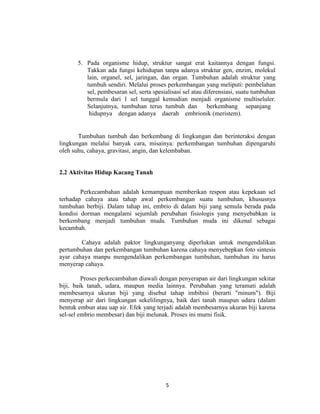 5. Pada organisme hidup, struktur sangat erat kaitannya dengan fungsi.
          Takkan ada fungsi kehidupan tanpa adanya struktur gen, enzim, molekul
          lain, organel, sel, jaringan, dan organ. Tumbuhan adalah struktur yang
          tumbuh sendiri. Melalui proses perkembangan yang meliputi: pembelahan
          sel, pembesaran sel, serta spesialisasi sel atau diferensiasi, suatu tumbuhan
          bermula dari 1 sel tunggal kemudian menjadi organisme multiseluler.
          Selanjutnya, tumbuhan terus tumbuh dan            berkembang sepanjang
           hidupnya dengan adanya daerah embrionik (meristem).


       Tumbuhan tumbuh dan berkembang di lingkungan dan berinteraksi dengan
lingkungan melalui banyak cara, misainya: perkembangan tumbuhan dipengaruhi
oleh suhu, cahaya, gravitasi, angin, dan kelembaban.


2.2 Aktivitas Hidup Kacang Tanah


        Perkecambahan adalah kemampuan memberikan respon atau kepekaan sel
terhadap cahaya atau tahap awal perkembangan suatu tumbuhan, khususnya
tumbuhan berbiji. Dalam tahap ini, embrio di dalam biji yang semula berada pada
kondisi dorman mengalami sejumlah perubahan fisiologis yang menyebabkan ia
berkembang menjadi tumbuhan muda. Tumbuhan muda ini dikenal sebagai
kecambah.

        Cahaya adalah paktor lingkunganyang diperlukan untuk mengendalikan
pertumbuhan dan perkembangan tumbuhan karena cahaya menyebepkan foto sintesis
ayar cahaya manpu mengendalikan perkembangan tumbuhan, tumbuhan itu harus
menyerap cahaya.

         Proses perkecambahan diawali dengan penyerapan air dari lingkungan sekitar
biji, baik tanah, udara, maupun media lainnya. Perubahan yang teramati adalah
membesarnya ukuran biji yang disebut tahap imbibisi (berarti "minum"). Biji
menyerap air dari lingkungan sekelilingnya, baik dari tanah maupun udara (dalam
bentuk embun atau uap air. Efek yang terjadi adalah membesarnya ukuran biji karena
sel-sel embrio membesar) dan biji melunak. Proses ini murni fisik.




                                          5
 