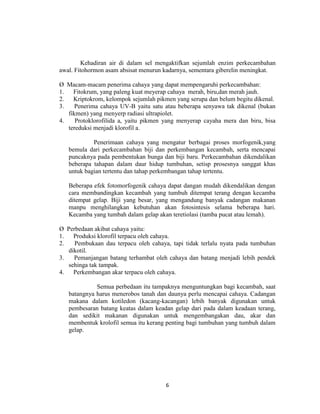 Kehadiran air di dalam sel mengaktifkan sejumlah enzim perkecambahan
awal. Fitohormon asam absisat menurun kadarnya, sementara giberelin meningkat.

Ø Macam-macam penerima cahaya yang dapat mempengaruhi perkecambahan:
1.   Fitokrum, yang paleng kuat meyerap cahaya merah, biru,dan merah jauh.
2.   Kriptokrom, kelompok sejumlah pikmen yang serupa dan belum begitu dikenal.
3.    Penerima cahaya UV-B yaitu satu atau beberapa senyawa tak dikenal (bukan
   fikmen) yang menyerp radiasi ultrapiolet.
4.    Protoklorofilida a, yaitu pikmen yang menyerap cayaha mera dan biru, bisa
   tereduksi menjadi klorofil a.

            Penerimaan cahaya yang mengatur berbagai proses morfogenik,yang
   bemula dari perkecambahan biji dan perkembangan kecambah, serta mencapai
   puncaknya pada pembentukan bunga dan biji baru. Perkecambahan dikendalikan
   beberapa tahapan dalam daur hidup tumbuhan, setisp prosesnya sanggat khas
   untuk bagian tertentu dan tahap perkembangan tahap tertentu.

   Beberapa efek fotomorfogenik cahaya dapat dangan mudah dikendalikan dengan
   cara membandingkan kecambah yang tumbuh ditempat terang dengan kecamba
   ditempat gelap. Biji yang besar, yang mengandung banyak cadangan makanan
   manpu menghilangkan kebutuhan akan fotosintesis selama beberapa hari.
   Kecamba yang tumbah dalam gelap akan teretiolasi (tamba pucat atau lemah).

Ø Perbedaan akibat cahaya yaitu:
1.   Produksi klorofil terpacu oleh cahaya.
2.   Pembukaan dau terpacu oleh cahaya, tapi tidak terlalu nyata pada tumbuhan
   dikotil.
3.   Pemanjangan batang terhambat oleh cahaya dan batang menjadi lebih pendek
   sehinga tak tampak.
4.   Perkembangan akar terpacu oleh cahaya.

             Semua perbedaan itu tampaknya menguntungkan bagi kecambah, saat
   batangnya harus menerobos tanah dan daunya perlu mencapai cahaya. Cadangan
   makana dalam kotiledon (kacang-kacangan) lebih banyak digunakan untuk
   pembesaran batang keatas dalam keadan gelap dari pada dalam keadaan terang,
   dan sedikit makanan digunakan untuk mengembangakan dau, akar dan
   membentuk krolofil semua itu kerang penting bagi tumbuhan yang tumbuh dalam
   gelap.




                                      6
 