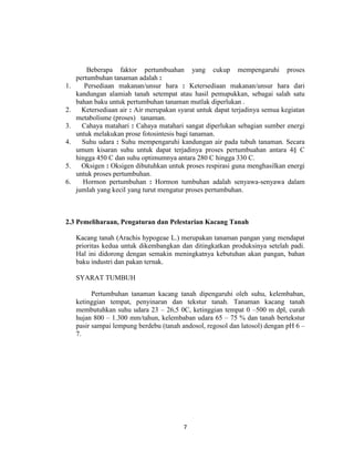 Beberapa faktor pertumbuahan yang cukup mempengaruhi proses
     pertumbuhan tanaman adalah :
1.      Persediaan makanan/unsur hara : Ketersediaan makanan/unsur hara dari
     kandungan alamiah tanah setempat atau hasil pemupukkan, sebagai salah satu
     bahan baku untuk pertumbuhan tanaman mutlak diperlukan .
2.     Ketersediaan air : Air merupakan syarat untuk dapat terjadinya semua kegiatan
     metabolisme (proses) tanaman.
3.     Cahaya matahari : Cahaya matahari sangat diperlukan sebagian sumber energi
     untuk melakukan prose fotosintesis bagi tanaman.
4.     Suhu udara : Suhu mempengaruhi kandungan air pada tubuh tanaman. Secara
     umum kisaran suhu untuk dapat terjadinya proses pertumbuahan antara 4§ C
     hingga 450 C dan suhu optimumnya antara 280 C hingga 330 C.
5.     Oksigen : Oksigen dibutuhkan untuk proses respirasi guna menghasilkan energi
     untuk proses pertumbuhan.
6.     Hormon pertumbuhan : Hormon tumbuhan adalah senyawa-senyawa dalam
     jumlah yang kecil yang turut mengatur proses pertumbuhan.



2.3 Pemeliharaan, Pengaturan dan Pelestarian Kacang Tanah

     Kacang tanah (Arachis hypogeae L.) merupakan tanaman pangan yang mendapat
     prioritas kedua untuk dikembangkan dan ditingkatkan produksinya setelah padi.
     Hal ini didorong dengan semakin meningkatnya kebutuhan akan pangan, bahan
     baku industri dan pakan ternak.

     SYARAT TUMBUH

           Pertumbuhan tanaman kacang tanah dipengaruhi oleh suhu, kelembaban,
     ketinggian tempat, penyinaran dan tekstur tanah. Tanaman kacang tanah
     membutuhkan suhu udara 23 – 26,5 0C, ketinggian tempat 0 –500 m dpl, curah
     hujan 800 – 1.300 mm/tahun, kelembaban udara 65 – 75 % dan tanah bertekstur
     pasir sampai lempung berdebu (tanah andosol, regosol dan latosol) dengan pH 6 –
     7.




                                          7
 