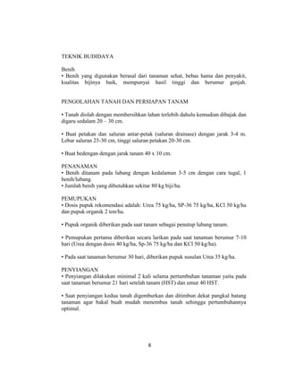 TEKNIK BUDIDAYA

Benih
• Benih yang digunakan berasal dari tanaman sehat, bebas hama dan penyakit,
kualitas bijinya baik, mempunyai hasil tinggi dan berumur genjah.


PENGOLAHAN TANAH DAN PERSIAPAN TANAM

• Tanah diolah dengan membersihkan lahan terlebih dahulu kemudian dibajak dan
digaru sedalam 20 – 30 cm.

• Buat petakan dan saluran antar-petak (saluran drainase) dengan jarak 3-4 m.
Lebar saluran 25-30 cm, tinggi saluran petakan 20-30 cm.

• Buat bedengan dengan jarak tanam 40 x 10 cm.

PENANAMAN
• Benih ditanam pada lubang dengan kedalaman 3-5 cm dengan cara tugal, 1
benih/lubang.
• Jumlah benih yang dibutuhkan sekitar 80 kg biji/ha.

PEMUPUKAN
• Dosis pupuk rekomendasi adalah: Urea 75 kg/ha, SP-36 75 kg/ha, KCl 50 kg/ha
dan pupuk organik 2 ton/ha.

• Pupuk organik diberikan pada saat tanam sebagai penutup lubang tanam.

• Pemupukan pertama diberikan secara larikan pada saat tanaman berumur 7-10
hari (Urea dengan dosis 40 kg/ha, Sp-36 75 kg/ha dan KCl 50 kg/ha).

• Pada saat tanaman berumur 30 hari, diberikan pupuk susulan Urea 35 kg/ha.

PENYIANGAN
• Penyiangan dilakukan minimal 2 kali selama pertumbuhan tanaman yaitu pada
saat tanaman berumur 21 hari setelah tanam (HST) dan umur 40 HST.

• Saat penyiangan kedua tanah digemburkan dan ditimbun dekat pangkal batang
tanaman agar bakal buah mudah menembus tanah sehingga pertumbuhannya
optimal.




                                     8
 