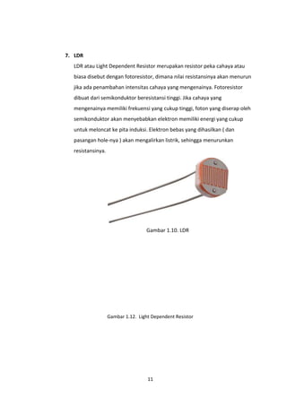 7. LDR
  LDR atau Light Dependent Resistor merupakan resistor peka cahaya atau
  biasa disebut dengan fotoresistor, dimana nilai resistansinya akan menurun
  jika ada penambahan intensitas cahaya yang mengenainya. Fotoresistor
  dibuat dari semikonduktor beresistansi tinggi. Jika cahaya yang
  mengenainya memiliki frekuensi yang cukup tinggi, foton yang diserap oleh
  semikonduktor akan menyebabkan elektron memiliki energi yang cukup
  untuk meloncat ke pita induksi. Elektron bebas yang dihasilkan ( dan
  pasangan hole-nya ) akan mengalirkan listrik, sehingga menurunkan
  resistansinya.




                                    Gambar 1.10. LDR




                   Gambar 1.12. Light Dependent Resistor
                    Gambar 1.11. NTC Thermistor




                                    11
 