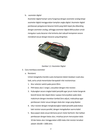 b. avometer digital
      Avometer digital hampir sama fungsinya dengan avometer analog tetapi
      avometer digital menggunakan tampilan angka digital. Avometer digital
      pembacaan pengukuran besaran listrik yang lebih tepat jika dibanding
      dengan avometer analog, sehingga avometer digital dikhususkan untuk
      mengukur suatu besaran nilai tertentu dari sebuah komponen secara
      mendetail sesuai dengan besaran yang diinginkan.




                         Gambar 1.2. Avometer Digital
3. Cara membaca avometer
   a. Resistansi
      Untuk mengetahui kondisi suatu komponen dalam keadaan rusak atau
      baik, serta untuk menentukan berapakah nilai resistansinya:
      1. Atur selector switch pada posisi Ohm.
      2. Pilih batas ukur ( range ), sesuaikan dengan nilai resistor.
      3. Hubungkan secara singkat kabel penyidik agar jarum meter bergerak
          kearah kanan dan dapat diatur supaya menunjukkan pada skala
          maksimum dengan menekan tombol Zero adjust, maksudnya agar
          pembacaan meter sesuai dengan skala dan range yang dipakai.
      4. Ukur resistor dengan menghubungkan kabel penyidik pada kedua
          kaki resistor secara parallel, dengan mengabaikan warna kabel.
      5. Baca papan skala sesuai deimana jarum meter berhenti. Dan kalikan
          pembacaan dengan batas ukur, misalnya jarum menunjukan skala
          10 dan batas ukur menggunakan x100 maka nilai resistor tersebut
          adalah 10x100 = 1000 ohm.

                                   2
 