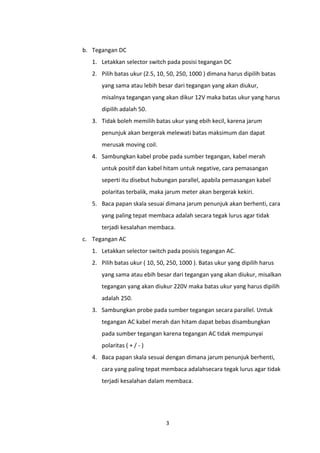 b. Tegangan DC
   1. Letakkan selector switch pada posisi tegangan DC
   2. Pilih batas ukur (2.5, 10, 50, 250, 1000 ) dimana harus dipilih batas
      yang sama atau lebih besar dari tegangan yang akan diukur,
      misalnya tegangan yang akan dikur 12V maka batas ukur yang harus
      dipilih adalah 50.
   3. Tidak boleh memilih batas ukur yang ebih kecil, karena jarum
      penunjuk akan bergerak melewati batas maksimum dan dapat
      merusak moving coil.
   4. Sambungkan kabel probe pada sumber tegangan, kabel merah
      untuk positif dan kabel hitam untuk negative, cara pemasangan
      seperti itu disebut hubungan parallel, apabila pemasangan kabel
      polaritas terbalik, maka jarum meter akan bergerak kekiri.
   5. Baca papan skala sesuai dimana jarum penunjuk akan berhenti, cara
      yang paling tepat membaca adalah secara tegak lurus agar tidak
      terjadi kesalahan membaca.
c. Tegangan AC
   1. Letakkan selector switch pada posisis tegangan AC.
   2. Pilih batas ukur ( 10, 50, 250, 1000 ). Batas ukur yang dipilih harus
      yang sama atau ebih besar dari tegangan yang akan diukur, misalkan
      tegangan yang akan diukur 220V maka batas ukur yang harus dipilih
      adalah 250.
   3. Sambungkan probe pada sumber tegangan secara parallel. Untuk
      tegangan AC kabel merah dan hitam dapat bebas disambungkan
      pada sumber tegangan karena tegangan AC tidak mempunyai
      polaritas ( + / - )
   4. Baca papan skala sesuai dengan dimana jarum penunjuk berhenti,
      cara yang paling tepat membaca adalahsecara tegak lurus agar tidak
      terjadi kesalahan dalam membaca.




                                3
 