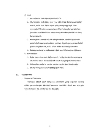 d. Arus
              1. Atur selector switch pada posisi arus DC.
              2. Atur selector pada batas ukur yang lebih tinggi dari arus yang akan
                  diukur, batas ukur dapat dipilih yang paling tinggi agar tidak
                  merusak AVOmeter, pengaruh pemilihan batas ukur yang terlalu
                  jauh dari arus akan diukur hanya mengakibatkan pembacaan yang
                  kurang akurat.
              3. Hubungkan kabel secara seri dengan beban, beban dapat di seri
                  pada kabel negative atau kabel positive. Apabila pemasangan kabel
                  polaritasnya terbalik, maka jarum meter akan bergerak kekiri.
              4. Baca penunjuk arus pada papan skala arus DC sesuai posisi jarum.
          e. Kondensator
              1. Putar batas ukur pada AVOmeter x1 / x10 untuk kondensator yang
                  ukurannya besar dan x100 / x1K untuk elco yang ukurannya kecil.
              2. Hubungkan probe ke masing masing-masing kaki Kondensator
              3. Lihat penunjukkan jarum pada papan skala.


1.2.   TRANSISTOR
       1. Pengertian Transistor
              Transistor adalah salah komponen elektronik yang berperan penting
          dalam perkembangan teknologi.Transistor memiliki 3 buah kaki atau pin
          yaitu: Collector (C), Emitter (E) dan Basis (B).




                                            4
 