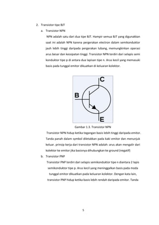 2. Transistor tipe BJT
   a. Transistor NPN
       NPN adalah satu dari dua tipe BJT. Hampir semua BJT yang digunakkan
       saat ini adalah NPN karena pergerakan electron dalam semikonduktor
       jauh lebih tinggi daripada pergerakan lubang, memungkinkan operasi
       arus besar dan kecepatan tinggi. Transistor NPN terdiri dari selapis semi
       konduktor tipe p di antara dua lapisan tipe n. Arus kecil yang memasuki
       basis pada tunggal emitor dikuatkan di keluaran kolektor.




                              Gambar 1.3. Transistor NPN
       Transistor NPN hidup ketika tegangan basis lebih tinggi daripada emitor.
       Tanda panah dalam symbol diletakkan pada kaki emitor dan menunjuk
       keluar. prinsip kerja dari transistor NPN adalah: arus akan mengalir dari
       kolektor ke emitor jika basisnya dihubungkan ke ground (negatif)
   b. Transistor PNP
        Transistor PNP terdiri dari selapis semikonduktor tipe n diantara 2 lapis
        semikonduktor tipe p. Arus kecil yang meninggalkan basis pada moda
         tunggal emitor dikuatkan pada keluaran kolektor. Dengan kata lain,
        transistor PNP hidup ketika basis lebih rendah daripada emitor. Tanda




                                    5
 