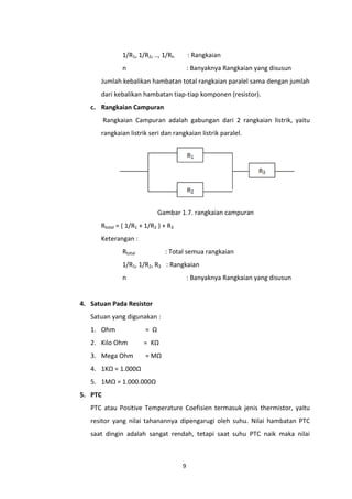 1/R1, 1/R2, .., 1/Rn       : Rangkaian
               n                          : Banyaknya Rangkaian yang disusun
      Jumlah kebalikan hambatan total rangkaian paralel sama dengan jumlah
      dari kebalikan hambatan tiap-tiap komponen (resistor).
   c. Rangkaian Campuran
         Rangkaian Campuran adalah gabungan dari 2 rangkaian listrik, yaitu
      rangkaian listrik seri dan rangkaian listrik paralel.




                              Gambar 1.7. rangkaian campuran
      Rtotal = ( 1/R1 + 1/R2 ) + R3
      Keterangan :
               Rtotal           : Total semua rangkaian
               1/R1, 1/R2, R3 : Rangkaian
               n                          : Banyaknya Rangkaian yang disusun


4. Satuan Pada Resistor
   Satuan yang digunakan :
   1. Ohm               = Ω
   2. Kilo Ohm          = KΩ
   3. Mega Ohm          = MΩ
   4. 1KΩ = 1.000Ω
   5. 1MΩ = 1.000.000Ω
5. PTC
   PTC atau Positive Temperature Coefisien termasuk jenis thermistor, yaitu
   resitor yang nilai tahanannya dipengarugi oleh suhu. Nilai hambatan PTC
   saat dingin adalah sangat rendah, tetapi saat suhu PTC naik maka nilai



                                      9
 