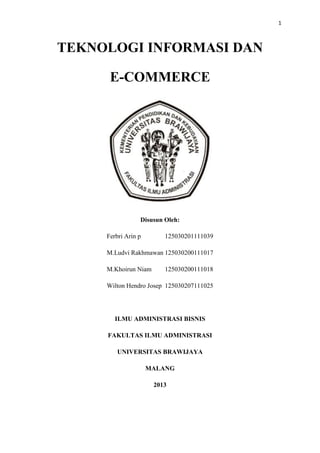 1
TEKNOLOGI INFORMASI DAN
E-COMMERCE
Disusun Oleh:
Ferbri Arin p 125030201111039
M.Ludvi Rakhmawan 125030200111017
M.Khoir...