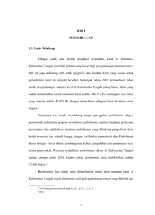 BAB I
PENDAHULUAN
1.1. Latar Belakang
Sebagai salah satu daerah penghasil komoditas karet di Indonesia,
Kalimantan Tengah memiliki potensi yang besar bagi pengembangan tanaman karet.
Hal ini juga didukung oleh letak geografis dan kondisi iklim yang cocok untuk
petumbuhan karet di wilayah tersebut. Semenjak tahun 2007 ketersediaan lahan
untuk pengembangan industri karet di Kalimantan Tengah cukup besar, lahan yang
sudah dimanfaatkan untuk menanam karet sekitar 346.510 Ha, sedangkan sisa lahan
yang tersedia sekitar 47.665 Ha, dengan status lahan sebagian besar berstatus tanah
negara.1
Sementara itu, untuk mendukung upaya percepatan perkebunan rakyat,
pemerintah melakukan program revitalisasi perkebunan, melalui kegiatan perluasan,
peremajaan dan rehabilitasi tanaman perkebunan yang didukung penyediaan dana
kredit investasi dan subsidi bunga, dengan melibatkan pemerintah dan Perkebunan
Besar sebagai mitra dalam pembangunan kebun, pengolahan dan pemasaran hasil
usaha masyarakat. Rencana revitalisasi perkebunan rakyat di Kalimantan Tengah
sampai dengan tahun 2010, khusus untuk perkebunan karet dialokasikan sekitar
15.000 hektar.2
Berdasarkan luas lahan yang dimanfaatkan untuk areal tanaman karet di
Kalimantan Tengah masih didominasi oleh pola perkebunan rakyat yang dikelola dan
1
2

No Name, potensidaerah.ugm.ac.id/.../p18_..., t.th. 2
Ibid

1

 