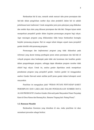 3

Berdasarkan hal di atas, menarik untuk mencari tahu peran perempuan dan
laki-laki dalam pengelolaan sumber daya alam produktif, dalam hal ini adalah
perkebunan karet tradisional. Untuk mengetahui jenis-jenis pekerjaan yang dilakukan
dan sumber daya alam yang dikuasai perempuan dan laki-laki. Dengan tujuan untuk
memperkuat perspektif gender dalam kegiatan perancangan program bagi rakyat.
Agar rancangan program yang dilaksanakan tidak hanya berdasarkan kerangka
berpikir perancang program. Hal ini sangat terkait dengan sejauh mana perspektif
gender dimiliki oleh perancang program.
Perancangan dan implementasi program yang tidak didasarkan pada
informasi yang akurat tentang pembagian peran antara perempuan dan laki-laki di
wilayah program akan berdampak pada tidak ada kesetaraan dan keadilan gender
dalam pengembangan program, sehingga dapat dikatakan program tersebut tidak
efektif bagi rakyat. Untuk itu, analisa gender diperlukan untuk memperkuat
pemahaman program yang perspektif gender. Analisis gender ini menggunakan
analisis Gender Harvard untuk melihat profil peran gender dalam kelompok sosial
masyarakat.
Penelitian ini mengajukan judul “PERAN PETANI PENYADAP KARET
PEREMPUAN DAN LAKI-LAKI DALAM PENGELOLAAN SUMBER DAYA
ALAM PRODUKTIF (Analisis Gender (Harvard) pada Masyarakat Petani Penyadap
Karet di Desa Hanua dan Ramang Kec. Banama Tingang kab. Pulang Pisau)”.
1.2. Rumusan Masalah
Berdasarkan fenomena yang diuraikan di atas, maka penelitian ini akan
memahami persoalan sebagai berikut:

 