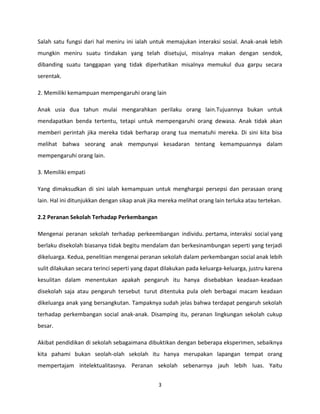 Salah satu fungsi dari hal meniru ini ialah untuk memajukan interaksi sosial. Anak-anak lebih
mungkin meniru suatu tindakan yang telah disetujui, misalnya makan dengan sendok,
dibanding suatu tanggapan yang tidak diperhatikan misalnya memukul dua garpu secara
serentak.
2. Memiliki kemampuan mempengaruhi orang lain
Anak usia dua tahun mulai mengarahkan perilaku orang lain.Tujuannya bukan untuk
mendapatkan benda tertentu, tetapi untuk mempengaruhi orang dewasa. Anak tidak akan
memberi perintah jika mereka tidak berharap orang tua mematuhi mereka. Di sini kita bisa
melihat bahwa seorang anak mempunyai kesadaran tentang kemampuannya dalam
mempengaruhi orang lain.
3. Memiliki empati
Yang dimaksudkan di sini ialah kemampuan untuk menghargai persepsi dan perasaan orang
lain. Hal ini ditunjukkan dengan sikap anak jika mereka melihat orang lain terluka atau tertekan.
2.2 Peranan Sekolah Terhadap Perkembangan
Mengenai peranan sekolah terhadap perkeembangan individu. pertama, interaksi social yang
berlaku disekolah biasanya tidak begitu mendalam dan berkesinambungan seperti yang terjadi
dikeluarga. Kedua, penelitian mengenai peranan sekolah dalam perkembangan social anak lebih
sulit dilakukan secara terinci seperti yang dapat dilakukan pada keluarga-keluarga, justru karena
kesulitan dalam menentukan apakah pengaruh itu hanya disebabkan keadaan-keadaan
disekolah saja atau pengaruh tersebut turut ditentuka pula oleh berbagai macam keadaan
dikeluarga anak yang bersangkutan. Tampaknya sudah jelas bahwa terdapat pengaruh sekolah
terhadap perkembangan social anak-anak. Disamping itu, peranan lingkungan sekolah cukup
besar.
Akibat pendidikan di sekolah sebagaimana dibuktikan dengan beberapa eksperimen, sebaiknya
kita pahami bukan seolah-olah sekolah itu hanya merupakan lapangan tempat orang
mempertajam intelektualitasnya. Peranan sekolah sebenarnya jauh lebih luas. Yaitu
3

 