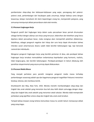 pembentukan sikap-sikap dan kebiasaan-kebiasaan yang wajar, perangsang dari potensipotensi anak, perkembangan dari kecakapan pada umumnya, belajar bekerja sama dengan
kewannya, belajar memahami diri demi kepentingan orang lan, memperoleh pelajaran, yang
semuanya mempunyai akibat pencerdasan otak-otak mereka.
2.3 Peranan Lingkungan Kerja
Pengaruh positif dari lingkungan kerja dalam suatu perusahaan besar pernah dirumuskan
sebagai berikut dengan adanya cara kerja yang tersusun, kebersihan dan ketelitian yang harus
dipeliara dalam perusahaan besar, maka orangnya akan memperileh pelatihan didalamnya.
Sebaliknya, sebagai pengaruh negative dari hidup dan cara kerja dapat dirumuskan bahwa
interaksi social antarmanusia disana sudah tidak bersifat kekeluargaan lagi, tapi bercorak
rasional dan individualis.
Mengenai pengaruh lingkungan kerja yang bersifat pertanian di desa, ada pendapat bahwa
lingkungan kerja tersebut memudahkan terbentuknya kepribadian yang harmonis, realistis,
tidak tergesa-gesa, dan bersifat kekeluargaan. Pendapat-pendapat ini belum didukung oleh
penelitian eksperimental yang secara prinsip dapat dilaksanakan.
2.4 Peranan Media Massa
Yang menjadi perhatian para peneliti mengenai pengaruh media massa terhadap
perkembangan seseorang adalah apa dan bagaimana pengaruh negatifdari frekuensi menonton
bioskop, televise, dan membaca komik.
Shuttleworth dan May, New York, 1933. Mereka meneliti membandingkan sikap-sikap dan
tingkah laku anak sekolah yang menonton dua kali atau lebih dalam semunggu dengan sikapsikap dan tingkah laku anak sekolah yang menonton sekali sebulan. Mereka tidak memperoleh
perbedaan yang signifikan antara sikap dan tingkah laku anak-anak tersebut.
Tampak bahwa terpaan orang terkena komunikasi massa itu sendiri belum mempunyai akibat
yang cukup tegas.

4

 