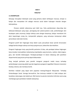 BAB III
PENUTUP
3.1 KESIMPULAN
Keluarga merupakan kelompok social yang pertama dalam kehidupan manusia, tempat ia
belajar dan menyatakan diri sebagai manusia social dalam hubungan interaksi dengan
kelompoknya.
Peranan sekolah sebenarnya jauh lebih luas. Yaitu pembentukan sikap-sikap dan
kebiasaan-kebiasaan yang wajar, perangsang dari potensi-potensi anak, perkembangan dari
kecakapan pada umumnya, belajar bekerja sama dengan kewannya, belajar memahami diri
demi kepentingan orang lan, memperoleh pelajaran, yang semuanya mempunyai akibat
pencerdasan otak-otak mereka.
Pengaruh positif dari lingkungan kerja dalam suatu perusahaan besar pernah dirumuskan
sebagai berikut dengan adanya cara kerja yang tersusun, kebersihan dan ketelitian.
Pengaruh lingkungan kerja yang bersifat pertanian di desa, ada pendapat bahwa lingkungan
kerja tersebut memudahkan terbentuknya kepribadian yang harmonis, realistis, tidak tergesagesa, dan bersifat kekeluargaan. Pendapat-pendapat ini belum didukung oleh penelitian
eksperimental yang secara prinsip dapat dilaksanakan.
Yang menjadi perhatian para peneliti mengenai pengaruh media massa terhadap
perkembangan seseorang adalah apa dan bagaimana pengaruh negatifdari frekuensi menonton
bioskop, televise, dan membaca komik.
Demikian makalah yang dapat kami paparkan tentang Pengaruh Masyarakat Terhadap
Perkembangan Sosial. Semoga bermanfa’at. Dan tentunya makalah ini tidak terlepas dari
kesalahan, kekurangan, dan kekeliruan. Oleh karena itu penulis memohon kritik dan saran yang
membangun guna perbaikan makalah selanjutnya.

5

 